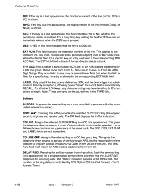 Page 248Customer Data Entry 
DIR: If the key is a line appearance, the directional variant of the line (In/Out, O/G or 
l/C) is shown. 
RING: If the key is a line appearance, the ringing variant of the line (lmmed, Delay, or 
None) is shown. 
SEC: If the key is a line appearance, this field indicates (Yes or No) whether the 
secretarial variant is enabled. For a busy lamp key, setting this field to YES causes an 
immediate release when the DSS key is pressed. 
DSS: A YES in this field indicates that the key is a...