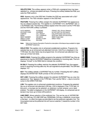 Page 249CDE Form Descriptions 
DELETE PKM: This softkey appears when a PKM with unassigned keys has been 
selected (i.e., all keys are speed call keys). Pressing this softkey deletes the PKM, and 
exits the PKM subform. 
DSS: Appears only in the DSS field. Enables the DSS key associated with a BLF 
appearance. The YES indication appears in the DSS field. 
FEATURE: Pressing this softkey assigns the selected SUPERSET line appearance 
key as a feature access key. This applies to a SUPERSET 4 70, SUPERSET 420, or 
a...