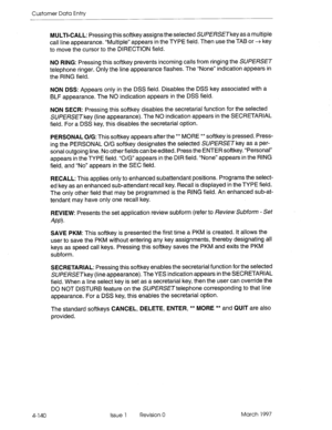 Page 250Customer Data Entry 
MULTI-CALL: Pressing this softkey assigns the selected SUPERSETkey as a multiple 
call line appearance. “Multiple” appears in the TYPE field. Then use the TAB or + key 
to move the cursor to the DIRECTION field. 
NO RING: Pressing this softkey prevents incoming calls from ringing the SUPERSET 
telephone ringer. Only the line appearance flashes. The “None” indication appears in 
the RING field. 
NON DSS: Appears only in the DSS field. Disables the DSS key associated with a 
BLF...