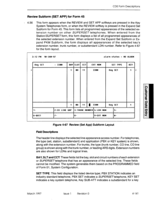 Page 251CDE Form Descriptions 
Review Subform (SET APP) for Form 45 
’ 4.56 This form appears when the REVIEW and SET APP softkeys are pressed in the Key 
System Telephones form, or when the REVIEW softkey is pressed in the Expand Set 
Subform for Form 45. This form lists all programmed appearances of the selected ex- 
tension number on other SUPERSET telephones. When entered from the 
Station/SUPE/?SETform, this form displays a list of all programmed appearances of 
the selected extension number. When entered...