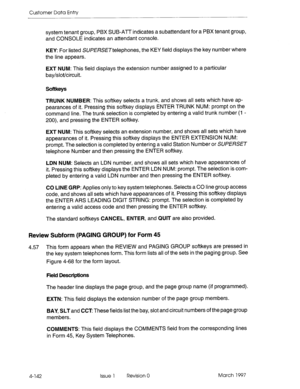 Page 252Customer Data Entry 
system tenant 
group, PBX SUB-ATT indicates a subattendant for a PBX tenant group, 
and CONSOLE indicates an attendant console. 
KEY: For listed SU/?l3?SE~telephones, the KEY field displays the key number where 
the line appears. 
EXT NUM: This field displays the extension number assigned to a particular 
bay/slot/circuit. 
Softkeys 
TRUNK NUMBER: This softkey selects a trunk, and shows all sets which have ap- 
pearances of it. Pressing this softkey displays ENTER TRUNK NUM: prompt...
