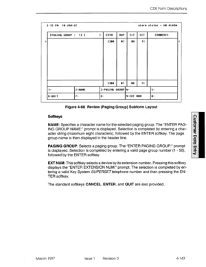 Page 253CDE Form Descriptions 
3: 15 PN 10-JRN-97  3: 15 PN 10-JRN-97 
[PRGING  [PRGING 
i3roup : il r GROUP : 11 t 
>  > alarm Hatus = NO RLRRH  alarm Hatus = NO RLRRH 
1  1 EXTN  ERTN 8RY  8RY SLT  SLT CCT  CCT COMMENTS  COMMENTS 
3300  3300 e1  Hl 88  88 11  11 <  < 
l-  l- 2-NRHE  2-NRHE 
&QUIT  &QUIT 7-  7- I I 
33m e1 es 11  33QM Bl 88 11 
3-PRGING GROUP h-  3-PRGING GROUP h- 
8-  8- S-EXT  S-EXT NUM  NUM 5-  5- 
e-  e- 
Figure 4-68 Review (Paging Group) Subform Layout 
Softkeys 
NAME: 
Specifies a...