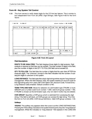 Page 254Customer Data Entry 
Form 46 - Key System Toll Control 
4.58 This form serves to verify dialed digits for the CO line key feature. This is similar to, 
but independent from Form 26 (AM: Digit Strings). See Figure 4-69 for the form 
layout. 
710a PM  710a PM 9-Jfw-97  9-JhN-97 alarm status = NO fll-fSW  alarm status = NO flLfiRM 
DIGITS TO BE flNf2L’fZED  DIGITS TO BE flNf2L’fZED QT’f TO FOLLOW LONG DST TERM T’fPE fiND NUtl COR GROUP  QT’f TO FOLLOW LONG DST TERM T’fPE fiND NUtl COR GROUP 
>  > <  < 
l-...