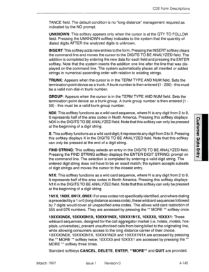 Page 255CDE Form Descriptions 
TANCE field. The default condition is no “long distance” management required as 
indicated by the NO prompt. 
UNKNOWN: This softkey appears only when the cursor is at the QTY TO FOLLOW 
field. Pressing the UNKNOWN softkey indicates to the system that the quantity of 
dialed digits AFTER the analyzed digits is unknown. 
INSERT This softkey adds new entries to the form. Pressing the INSERT softkey clears 
the command line and moves the cursor to the DIGITS TO BE ANALYZED field. The...