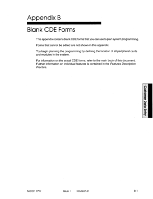 Page 273Appendix B 
Blank CDE Forms 
This appendix contains blank CDE forms that you can use to plan system programming. 
Forms that cannot be edited are not shown in this appendix. 
You begin planning the programming by defining the location of all peripheral cards 
and modules in the system. 
For information on the actual CDE forms, refer to the main body of this document. 
Further information on individual features is contained in the FeaW-es DescQMon 
Practice. 
March 1997 Issue 1 Revision 0 B-l  