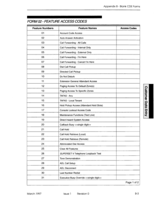 Page 275Appendix B - Blank CDE Forms 
FORM 02 - FEATURE ACCESS CODES 
Feature Numbers 
01 
02 
03 
04 
05 
06 
07 
08 
09 
10 
11 
12 
13 
14 
15 
16 
17 
18 
19 
20 
21 
22 
23 
24 
25 
26 
27 
28 
29 
30 
31 Maintenance Functions (Test Line) 
Direct Inward System Access 
Callback Busy  
Call Hold 
Call Hold Retrieve (Local) 
Call Hold Retrieve (Remote) 
Abbreviated Dial Access 
Clear All Features 
SUPERSET Telephone Loopback Test 
Tone Demonstration 
ADL Call Setup 
ADL Disconnect 
Last Number Redial...