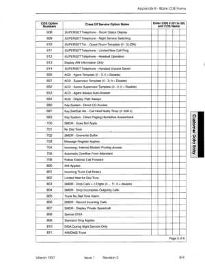 Page 281Appendix B - Blank CDE Forms 
COS Option 
Numbers &ass Of Service Option Name Enter COS ## (01 to 50) 
and COS Name 
608 SUPERSETTelephone - Room Status Display 
609 SUPERSETTelephone - Night Service Switching 
1 SUPEf?SETTel. - Guest Room Template (0 - 3) (DN) I I I I I I 
611 SUPERSETTeiephone - Limited New Call Ring 
612 SUPE%ETTelephone - Headset Operation 
613 Display ANI Information Only 
614 SlJPERSETTelephone - Handset Volume Saved 
650 ACD - Agent Template (0 - 3; 0 = Disable) 
651 ACD -...