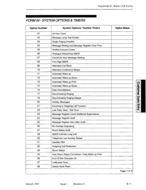 Page 283Appendix B - Blank CDE Forms 
FORM 04 - SYSTEM OPTIONS & TIMERS 
Option Number 
01 
System Options / System Timers 
24 Hour Clock 
Option Status 
r--- 02 Message Lamp Test Enable 
I I 
03 Single Paging Amplifier 
04 Message Waiting and Message Register Clear Print 
1 Verified Account Codes 
I I 
06 Analogue Networking SMDR 
07 Cancel 24-Hour Message Waiting 
08 Five-Digit SMDR 
09 Attendant Call Block 
10 Attendant Conference Beeps 
11 
Automatic Wake-up 
12 Automatic Wake-up Alarm 
13 Automatic Wake-up...