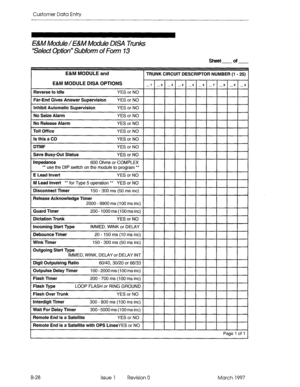 Page 300Customer Data Entry 
E&M Module/ E&M Module USA links 
ttSelect Option” Subfom of Form 13 
Sheet of 
E&M MODULE and 
TRUNK CIRCUIT DESCRIPTOR NUMBER- 
E&M MODULE DISA OPTIONS 
Outgoing Start Type 
Outpulse Delay Timer 100 - 2000 ms (100 ms inc) 
Flash Timer 200 - 700 ms (100 ms inc) 
Flash Type LOOP FLASH or RING GROUND 
Flash Over Trunk 
YES or NO 
Interdigit Timer 300 - 800 ms (100 ms inc) 
Wait For Delay Timer 
300 - 5000 ms (100 ms inc) 
Remote End is a Satellite 
YES or NO 
Remote End is a Satellite...