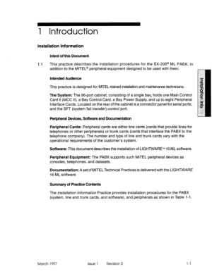 Page 311 Introduction 
Installation Information 
Intent of this Document 
1.1 This practice describes the installation procedures for the SX-200@ ML PABX, in 
addition to the MlTEL@ peripheral equipment designed to be used with them. 
Intended Audience 
This practice is designed for MITEL-trained installation and maintenance technicians. 
The System: The 96-pot-t cabinet, consisting of a single bay, holds one Main Control 
Card II (MCC II), a Bay Control Card, a Bay Power Supply, and up to eight Peripheral...