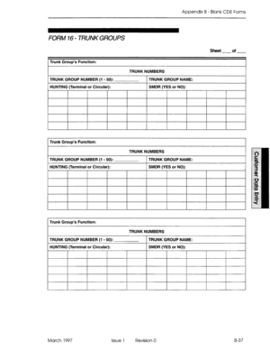 Page 309Appendix B - Blank CDE Forms 
FORM 16 - TRUNK GROUPS 
Trunk Group’s Function: 
TRUNK NUMBERS 
TRUNK GROUP NUMBER (1 - 50): TRUNK GROUP NAME: 
HUNTING (Terminal or Circular): SMDR (YES or NO): 
March 1997 Issue 1 Revision 0 B-37  