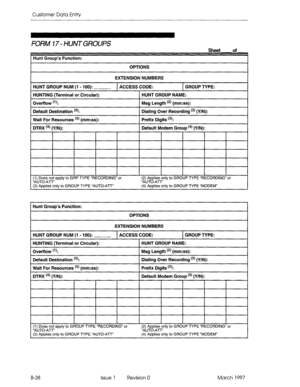 Page 310Customer Data Entry 
FORM 17 - HUiVT GROUPS 
Hunt Group’s Function: 
OPTIONS 
Sheet of 
EXTENSION NUMBERS 
HUNT GROUP NUM (1 - 100): 1 ACCESS CODE: 1 GROUP TYPE: 
HUNTING (Terminal or Circular): HUNT GROUP NAME: 
Ovetfiow (‘4 Msg Length (*) (mm:ss): 
Default Destination 13): Dialing Over Recording t3) (Y/N): 
1 Prefix Digits t3): 
Wait For Resources t3) (mm:ss): 
I I I (1) Does not apply to GRP TYPE “RECORDING” or 
“AUTO-ATT’ 
(3) Applies only to GROUP TYPE “AUTO-ATT” I I I I I (2) Applies only to GROUP...