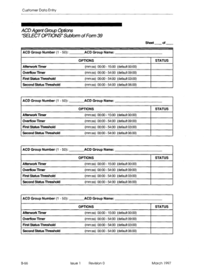 Page 338Customer Data Entry 
ACD Agent Group Options 
‘SELECT OPTIOIW Subfotm of Fom 39 
Sheet of 
ACD Group Number 
(1 - 50): ACD Group Name: 
OPTIONS 1 STATUS 1 
Aftetwork rmer 
Ovetflow limer 
First Status Thteshold 
Second Status Threshold 
(mm:ss) 0O:OO - 15:OO (default 0O:OO) 
(mm:ss) 0O:OO - 54:00 (default 09:OO) 
(mm:ss) 0O:OO - 54:00 (default 03:OO) 
(mm:ss) 0O:OO - 54:00 (default 06:OO) 
ACD Group Number (1 - 50): ACD Group Name: 
OPTIONS 1 STATUS 1 
Aftetwork limer 
Omflow llmer 
First Status...