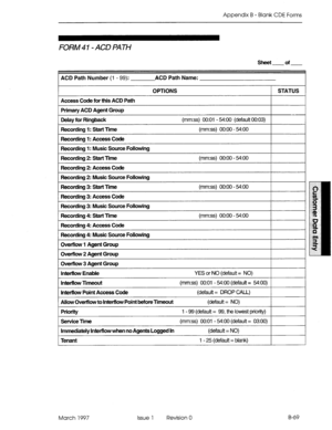 Page 341Appendix B - Blank CDE Forms 
FORM 41- ACD PATH 
sheet of 
ACD Path Number (1 - 99): ACD Path Name: 
OPTIONS 1 STATUS 1 
1 Access Code for this ACD Path 
1 Primary ACD Agent Group I I 
I 
I 
1 Delay for Ringback (mm:ss) 0O:Ol - 54:OO (default 00:03) 
1 I 
1 Recording I: start Rme (mm:ss) 0O:OO - WOO I I 
1 Recording I: Access Code I I 
Recording 1: Music Source Following 
Recording 2: Start rrne 
Recording 2: Access Code (mm:ss) 0O:OO - WOO 
Recording 2: Music Source Following 
Recording 3: Start rrne...