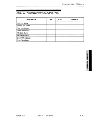 Page 345Appendix B - Blank CDE Forms 
FORM 44 - Tl N~ORKSYNCHRONEATION 
DESCRIPTION BAY SLOT COMMENTS 
First Clock Source 
I. I I 
Second Clock Source 
Third Clock Source 
, , 
Fourth Clock Source 
I I I 
Fifth Clock Source 
Sixth Clock Source 
Seventh Clock Source 
I I I 
Eighth Clock Source 
March 1997 Issue 1 Revision 0 B-73  