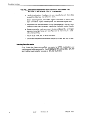 Page 354Troubleshooting 
iv THE FOLLOWING POINTS SHOULD BE CAREFULLY NOTED AND THE 
INSTRUCTIONS HEREIN STRICTLY OBSERVED : 
. 
Handle circuit cards by the edges only, and ensure that an anti-static strap 
is used. Card damage may otherwise result. 
. 
Before replacing a card, remove the original card, check for bent or dam- 
aged connectors, inspect the backplane, and reseat the original card. 
. 
If a problem has been eliminated through the replacement of a card, tem- 
porarily re-insert the original card to...