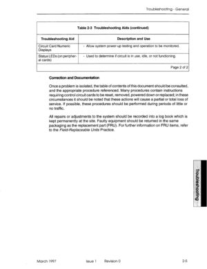 Page 365Troubleshooting - General 
Table 2-3 Troubleshooting Aids (continued) 
Troubleshooting Aid Description and Use 
Circuit Card Numeric 
Displays - Allow system power-up testing and operation to be monitored. 
Status LEDs (on peripher- - Used to determine if circuit is in use, idle, or not functioning. 
al cards) 
Page 2 of 2 
Correction and Documentation 
Once a problem is isolated, the table of contents of this document should be consulted, 
and the appropriate procedure referenced. Many procedures...