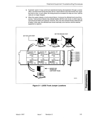 Page 371Peripheral Equipment Troubleshooting Procedures 
3. If periodic ‘opens’ in loop current are experienced during call progression through a central 
office, and disconnect timing has been set for a short interval, loop disconnects may cause 
the trunk to drop. In such cases, the timing should be increased one step at a time, until the 
calls are no longer dropped. 
4. When the system detects a trunk protocol failure, it removes the affected trunk circuit from 
service. Trunk protocol failures may indicate...