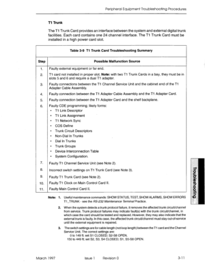 Page 377Peripheral Equipment Troubleshooting Procedures 
Tl Trunk 
The Tl Trunk Card provides an interface between the system and external digital trunk 
facilities. Each card contains one 24 channel interface. The Tl Trunk Card must be 
installed in a high power card slot. 
Table 3-9 Tl Trunk Card Troubleshooting Summary 
Step Possible Malfunction Source 
1. Faulty external equipment or far end. 
2. Tl card not installed in proper slot. Note: with two Tl Trunk Cards in a bay, they must be in 
slots 5 and 6 and...