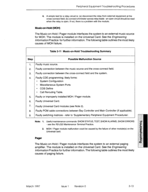 Page 379Peripheral Equipment Troubleshooting Procedures 
4. A simple test for a relay circuit is: (a) disconnect the relay from external equipment at the 
cross-connect field; (b) connect ohmmeter across relay leads - an open circuit should be read 
when the relay is open. If not, there is a problem with the module. 
Music-on-Hold (MOH) 
The Music-on-Hold / Pager module interfaces the system to an external music source 
for MOH. The module is installed on the Universal Card. See the Engjneering 
/nfo~-/?Wiofl...