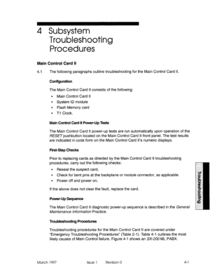 Page 3974 Subsystem 
Troubleshooting 
Procedures 
Main Control Card II 
4.1 The following paragraphs outline troubleshooting for the Main Control Card Il. 
Configuration 
The Main Control Card II consists of the following: 
l Main Control Card II 
l System ID module 
. Flash Memory card 
l Tl Clock. 
Main Control Card II Power-Up Tests 
The Main Control Card II power-up tests are run automatically upon operation of the 
RESET pushbutton located on the Main Control Card II front panel. The test results 
are...