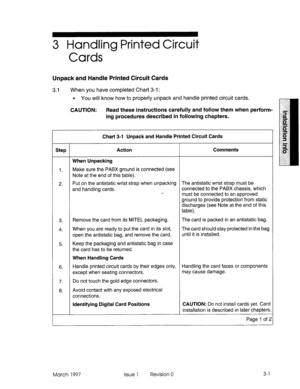 Page 453 Handling Printed Circuit 
Cards 
Unpack and Handle Printed Circuit Cards 
3.1 When you have completed Chart 3-i : 
l You will know how to properly unpack and handle printed circuit cards. 
CAUTION: Read these instructions carefully and follow them when perform- 
ing procedures described in following chapters. 
Chart 3-l Unpack and Handle Printed Circuit Cards 
Step Action Comments 
When Unpacking 
1. Make sure the PABX ground is connected (see 
Note at the end of this table). 
2. Put on the antistatic...