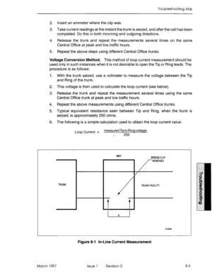 Page 455TroubleshooGng Aids 
2. insert an ammeter where the clip was. 
3. Take current readings at the instant the trunk is seized, and after the call has been 
completed. Do this in both incoming and outgoing directions. 
4. Release the trunk and repeat the measurements several times on the same 
Central Office at peak and low traffic hours. 
5. Repeat the above steps using different Central Office trunks. 
Voltage Conversion Method. This method of loop current measurement should be 
used only in such instances...