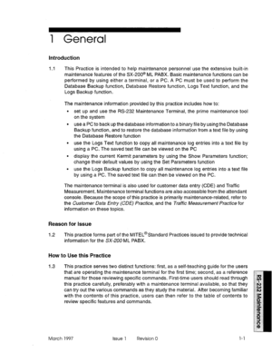 Page 4651 General 
Introduction 
1.1 This Practice is intended to help maintenance personnel use the extensive built-in 
maintenance features of the SX-200@ ML PABX. Basic maintenance functions can be 
performed by using either a terminal, or a PC. A PC must be used to perform the 
Database Backup function, Database Restore function, Logs Text function, and the 
Logs Backup function. 
The maintenance information provided by this practice includes how to: 
l set up and use the RS-232 Maintenance Terminal, the...