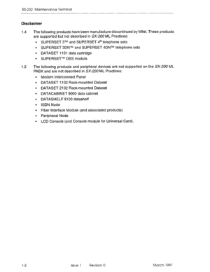 Page 466RS-232 Maintenance Terminal 
Disclaimer 
I .4 The following products have been manufacture discontinued by Mitei. These products 
are supported but not described in SX-ZUO ML Practices: 
l SUPERSET 3TM and SUPERSET 4@ telephone sets 
l SUPERSET 3DNTM and SUPERSET 4DNTM telephone sets 
l DATASET 1101 data cartridge 
. SUPERSETTM DSS module. 
I .5 The following products and peripheral devices are not supported on the SX-200 ML 
PABX and are not described in SX-200 ML Practices: 
Modem Interconnect Panel...