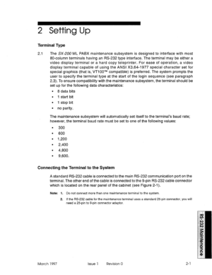 Page 4672 Setting Up 
Terminal Type 
2.1 The SX-,200 ML PABX maintenance subsystem is designed to interface with most 
80-column terminals having an RS-232 type interface. The terminal may be either a 
video display terminal or a hard copy teleprinter. For ease of operation, a video 
display terminal capable of using the ANSI X3.64-1977 special character set for 
special graphics (that is, VTIOOTM compatible) is preferred. The system prompts the 
user to specify the terminal type at the start of the login...