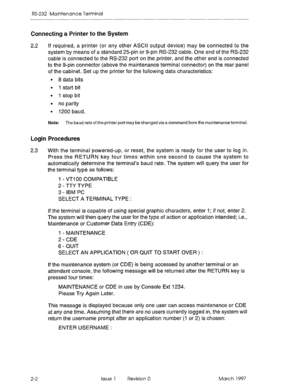 Page 468RS-232 Maintenance Terminal 
Connecting a Printer to the System 
2.2 If required, a printer (or any other ASCII output device) may be connected to the 
system by means of a standard 25-pin or g-pin RS-232 cable. One end of the RS-232 
cable is connected to the RS-232 port on the printer, and the other end is connected 
to the g-pin connector (above the maintenance terminal connector) on the rear panel 
of the cabinet. Set up the printer for the following data characteristics: 
l 8 data bits 
l 1 start...