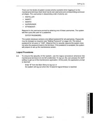 Page 469Setting Up 
There are five levels of system access priority available when logging-in to the 
maintenance terminal. Each level has its own username and corresponding command 
privileges. The usernames in descending order of priority are: 
l INSTALLER 
l MAINTI 
l MAlNT2 
l SUPERVISOR 
l ATTENDANT. 
Respond to the username prompt by entering one of these usernames. The system 
will then query the user for a password: 
ENTER PASSWORD : 
The system database contains one default password for all usernames....
