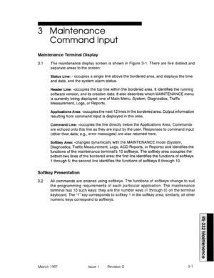 Page 4713 Maintenance 
Command Input 
Maintenance Terminal Display 
3.1 The maintenance display screen is shown in Figure 3-i. There are five distinct and 
separate areas to the screen: 
Status Line: - occupies a single line above the bordered area, and displays the time 
and date, and the system alarm status. 
Header Line: -occupies the top line within the bordered area. It identifies the running 
software version, and its creation date. It also describes which MAINTENANCE menu 
is currently being displayed:...