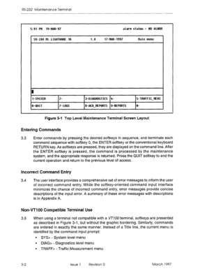 Page 472RS-232 Maintenance Terminal 
5:Ol Pll 19-IlRR-97 alam status = NO RLlWil 
1 SX-200 tiL LIGHTWiRE 16 1.0 17-ilfm-1997 
Hain netw 
I 
I 
l-SYSTEtl 
6-QUIT 
2- 
7- L6GS 3-DIbWi6STICS 4- 
8-RED-REPORTS g-REPORTS 5-TRRFFIC-IlEt% 
e- 
Figure 3-l Top Lewel Maintenance Terminal Screen Layout 
Entering Commands 
3.3 Enter commands by pressing the desired softkeys in sequence, and terminate each 
command sequence with softkey 0, the ENTER softkey or the conventional keyboard 
RETURN key. As softkeys are pressed,...