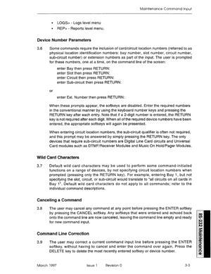 Page 473Maintenance Command Input 
. LOG.5 - Logs level menu 
l REP> - Reports level menu. 
Device Number Parameters 
3.6 Some commands require the inclusion of card/circuit location numbers (referred to as 
physical location identification numbers: bay number, slot number, circuit number, 
sub-circuit number) or extension numbers as part of the input. The user is prompted 
for these numbers, one at a time, on the command line of the screen: 
enter Bay then press RETURN: 
enter Slot then press RETURN: 
enter...