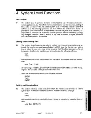 Page 475‘4 System Level Functions 
Introduction 
4.1 The system level of operation contains commands that are not necessarily mainte- 
nance applications, but that affect maintenance in some way (for example, setting of 
time, date, and passwords). To access system level commands, press the SYSTEM 
softkey. All of the following operations are done while in the system level. Table 4-i 
provides a quick reference for all operations available in system level functions, ex- 
cept CANCEL and ENTER. To exit the...