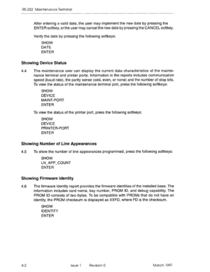 Page 476RS-232 Maintenance Terminal 
After entering a valid date, the user may implement the new date by pressing the 
ENTER softkey, orthe user may cancel the new date by pressing the CANCEL softkey. 
Verify the date by pressing the following softkeys: 
SHOW 
DATE 
ENTER 
Showing Device Status 
4.4 The maintenance user can display the current data characteristics of the mainte- 
nance terminal and printer ports. Information in the reports includes communication 
speed (baud rate), the parity sense (odd, even,...