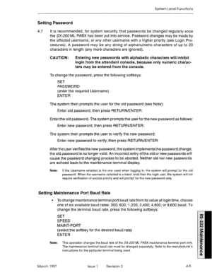 Page 479System Level Functions 
Setting Password 
4.7 It is recommended, for system security, that passwords be changed regularly once 
the SX-ZOO ML PABX has been put into service. Password changes may be made by 
the affected username, or any other username with a higher priority (see Login Pro- 
cedures). A password may be any string of alphanumeric characters of up to 20 
characters in length (any more characters are ignored). 
CAUTION: Entering new passwords with alphabetic characters will inhibit 
login...