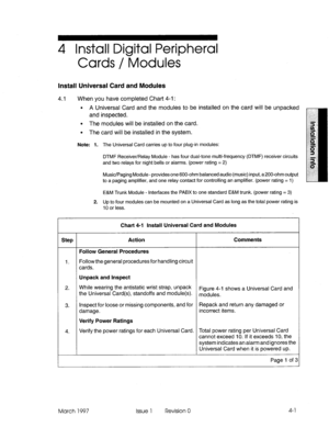 Page 494 Install Digital Peripheral 
Cards / Modules 
Install Universal Card and Modules 
4.1 When you have completed Chart 4-l : 
l A Universal Card and the modules to be installed on the card will be unpacked 
and inspected. 
l The modules will be installed on the card. 
l The card will be installed in the system. 
Note: 1. The Universal Card carries up to four plug-in modules: 
DTMF Receiver/Relay Module - has four dual-tone multi-frequency (DTMF) receiver circuits 
and two relays for night bells or alarms....