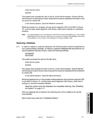 Page 481System Level Functions 
Enter the file name. 
ENTER 
The system then prompts the user to exit to a local Kermit session. Ensure that the 
Kermit session is set to binary mode, because the customer database information must 
be saved as a binary file. 
In the Kermit session, issue the Receive command. 
While the backup is in progress, the top seven-segment LED on the MCC II shows 
“A”, and the lower seven-segment LED shows a dash that is circling in a clockwise 
direction. 
Note: It is recommended, for...