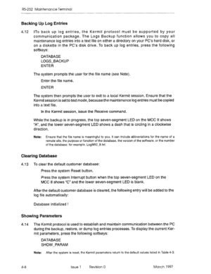 Page 482RS-232 Maintenance Terminal 
Backing Up Log Entries 
4.12 ITo back up log entries, the Kermit protocol must be supported by your 
communication package. The Logs Backup function allows you to copy all 
maintenance log entries into a text file on either a directory on your PC’s hard disk, or 
on a diskette in the PC’s disk drive. To back up log entries, press the following 
softkeys: 
DATABASE 
LOGS-BACKUP 
ENTER 
The system prompts the user for the file name (see Note). 
Enter the file name. 
ENTER 
The...