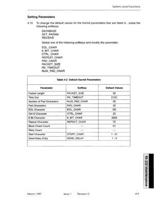 Page 483System Level Functions 
Setting Parameters 
4.15 To change the default values for the Kermit parameters that are listed in , press the 
following softkeys: 
DATABASE 
SET-PARAM 
RECEIVE 
Select one of the following softkeys and modify the parameter. 
EOL-CHAR 
8-BIT-CHAR 
CTRL-CHAR 
REPEAT-CHAR 
PAD-CHAR 
PACKET-SIZE 
RX-TIMEOUT 
NUM-PAD-CHAR 
Table 4-2 Default Kermit Parameters 
Parameter Softkey 
I Default Values 
I 
Packet Length PACKET-SIZE 5E 
Time Out RX-TIMEOUT 012c 
Number of Pad Characters 
Pad...