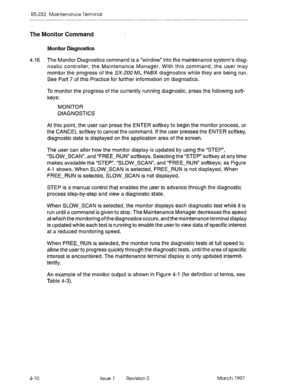 Page 484RS-232 Maintenance Terminal 
The Monitor Command 
Monitor Diagnostics 
4.16 The Monitor Diagnostics command is a “window” into the maintenance system’s diag- 
nostic controller, the Maintenance Manager. With this command, the user may 
monitor the progress of the SX-ZOO ML PABX diagnostics while they are being run. 
See Part 7 of this Practice for further information on diagnostics. 
To monitor the progress of the currently running diagnostic, press the following soft- 
keys: 
MONITOR 
DIAGNOSTICS 
At...