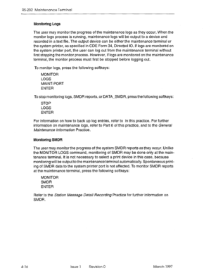 Page 490RS-232 Maintenance Terminal 
Monitoring Logs 
The user may monitor the progress of the maintenance logs as they occur. When the 
monitor logs process is running, maintenance logs will be output to a device and 
recorded in a text file. The output device can be either the maintenance terminal or 
the system printer, as specified in CDE Form 34, Directed IO. if logs are monitored on 
the system printer port, the user can log out from the maintenance terminal without 
first stopping the monitor process....