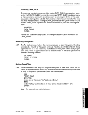 Page 491System Level Functions 
Monitoring DATA-SMDR 
The user may monitor the progress of the system DATA-SMDR reports as they occur. 
Unlike the MONITOR LOGS command, monitoring of DATA-SMDR may be done only 
at the maintenance terminal. It is not necessary to select a print device in this case, 
because monitoring will be output to the maintenance terminal automatically. This does 
not affect the spontaneous printing of DATA-SMDR data to the system printer port. To 
monitor DATA-SMDR reports at the...