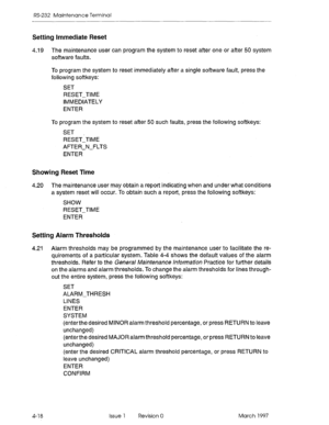 Page 492RS-232 Maintenance Terminal 
Setting Immediate Reset 
4.19 The maintenance user can program the system to reset after one or after 50 system 
software faults. 
To program the system to reset immediately after a single software fault, press the 
following softkeys: 
SET 
RESET-TIME 
IMMEDIATELY 
ENTER 
To program the system to reset after 50 such faults, press the following softkeys: 
SET 
RESETiTiME 
AFTER-N-FLTS 
ENTER 
Showing Reset Time 
4.20 The maintenance user may obtain a report indicating when...