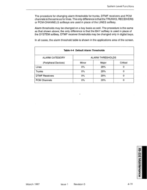 Page 493System Level Functions 
The procedure for changing alarm thresholds for trunks, DTMF receivers and PCM 
channels is thesameas for lines. The only difference is that the TRUNKS, RECEIVERS 
or PCM-CHANNELS softkeys are used in place of the LINES softkey. 
Alarm thresholds may be changed on a bay basis as well. The procedure is the same 
as that shown above; the only difference is that the BAY softkey is used in place of 
the SYSTEM softkey. DTMF receiver thresholds may be changed only in digital bays. 
In...