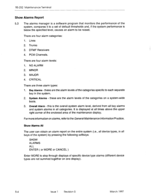 Page 498RS-232 Maintenance Terminal 
Show Alarms Report 
5.3 The alarms manager is a software program that monitors the performance of the 
system, compares it to a set of default thresholds and, if the system performance is 
below the specified level, causes an alarm to be raised. 
5-4 There are four alarm categories: 
I. Lines 
2. Trunks 
3. DTMF Receivers 
4. PCM Channels. 
There are four alarm levels: 
1. NO ALARM 
2. MINOR 
3. MAJOR 
4. CRITICAL 
There are three alarm types: 
I. Bay Alarms-these are the...