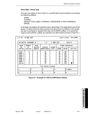 Page 499Reports Level Functions 
Show Alarm - Device Type 
The user may obtain an alarm report on a specific device type (category) by pressing 
the following softkeys: 
SHOW 
ALARMS 
DEVICE TYPE (LINES or TRUNKS or RECEIVERS or PCM-CHANNELS) 
ENTER 
In all cases, the system will output the alarm status data in the applications area of the 
screen. In cases where the data requires more space than is available on the screen, 
the user is prompted to request more data via the MORE softkey, or to cancel the 
output...