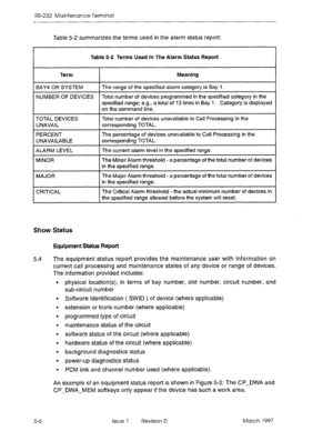 Page 500RS-232 Maintenance Terminal 
Table 5-2 summarizes the terms used in the alarm status report: 
Table 5-2 Terms Used In The Alarm StaWs Report 
Term Meaning 
BAY# OR SYSTEM The range of the specified alarm category is Bay 1. 
NUMBER OF DEVICES Total number of devices programmed in the specified category in the 
specified range; e.g., a total of 13 lines in Bay 1. Category is displayed 
on the command line. 
TOTAL DEVICES 
UNAVAIL 
PERCENT 
UNAVAILABLE 
ALARM LEVEL 
MINOR 
MAJOR 
CRITICAL Total number of...